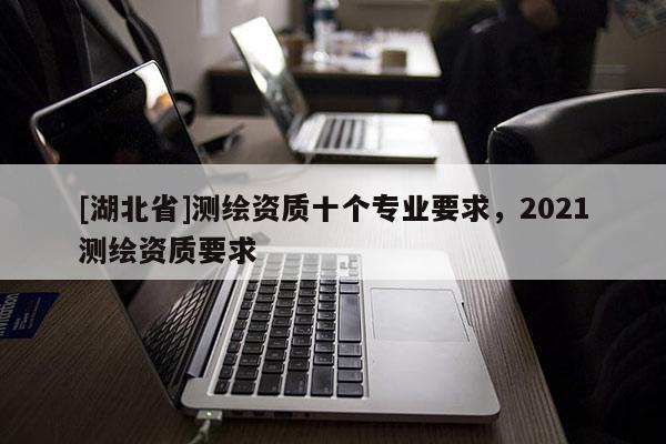 [湖北省]測繪資質(zhì)十個(gè)專業(yè)要求，2021測繪資質(zhì)要求