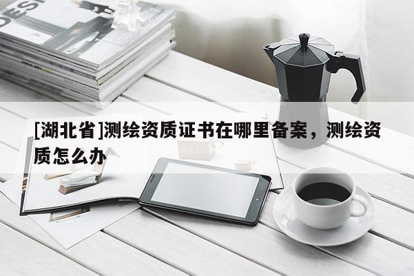 [湖北省]測(cè)繪資質(zhì)證書(shū)在哪里備案，測(cè)繪資質(zhì)怎么辦