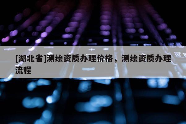 [湖北省]測繪資質辦理價格，測繪資質辦理流程