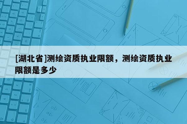 [湖北省]測繪資質(zhì)執(zhí)業(yè)限額，測繪資質(zhì)執(zhí)業(yè)限額是多少