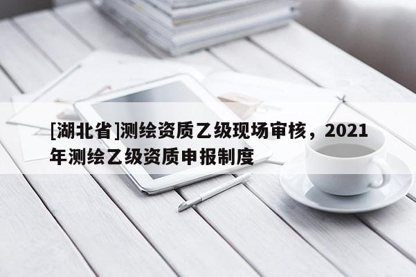 [湖北省]測繪資質乙級現場審核，2021年測繪乙級資質申報制度