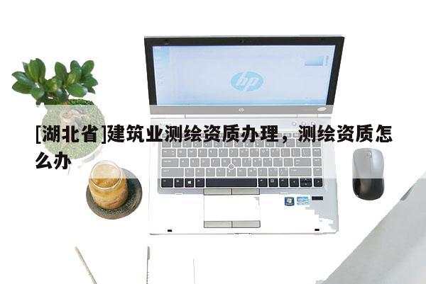 [湖北省]建筑業測繪資質辦理，測繪資質怎么辦
