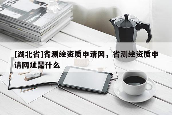 [湖北省]省測繪資質(zhì)申請網(wǎng)，省測繪資質(zhì)申請網(wǎng)址是什么