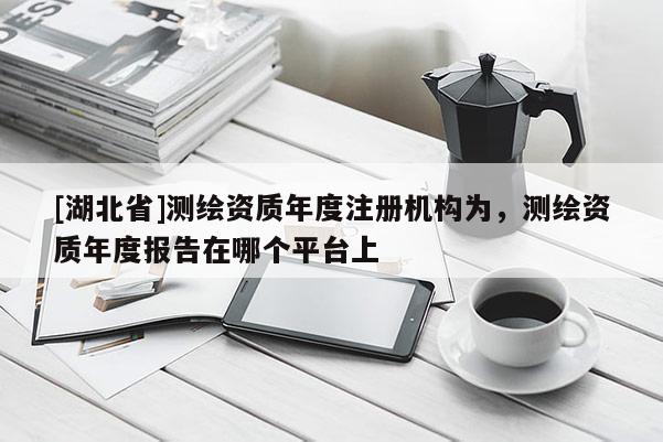 [湖北省]測繪資質(zhì)年度注冊機構(gòu)為，測繪資質(zhì)年度報告在哪個平臺上