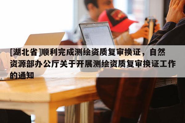 [湖北省]順利完成測繪資質復審換證，自然資源部辦公廳關于開展測繪資質復審換證工作的通知
