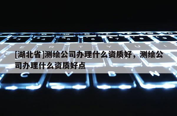 [湖北省]測繪公司辦理什么資質好，測繪公司辦理什么資質好點