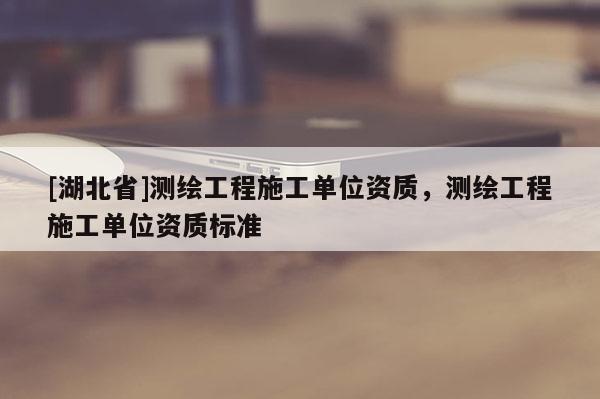 [湖北省]測繪工程施工單位資質，測繪工程施工單位資質標準