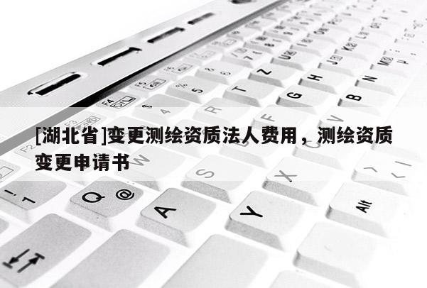 [湖北省]變更測繪資質(zhì)法人費用，測繪資質(zhì)變更申請書
