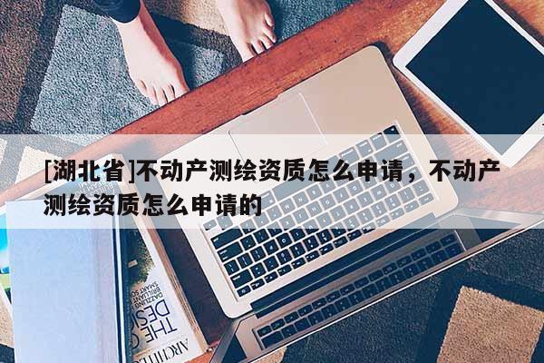 [湖北省]不動(dòng)產(chǎn)測繪資質(zhì)怎么申請(qǐng)，不動(dòng)產(chǎn)測繪資質(zhì)怎么申請(qǐng)的