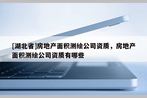 [湖北省]房地產面積測繪公司資質，房地產面積測繪公司資質有哪些