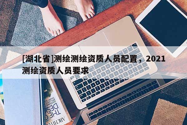 [湖北省]測繪測繪資質人員配置，2021測繪資質人員要求
