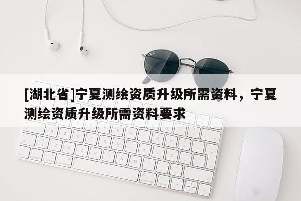 [湖北省]寧夏測繪資質升級所需資料，寧夏測繪資質升級所需資料要求