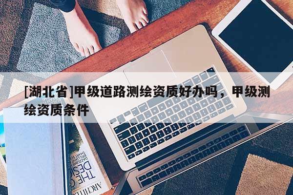 [湖北省]甲級道路測繪資質好辦嗎，甲級測繪資質條件