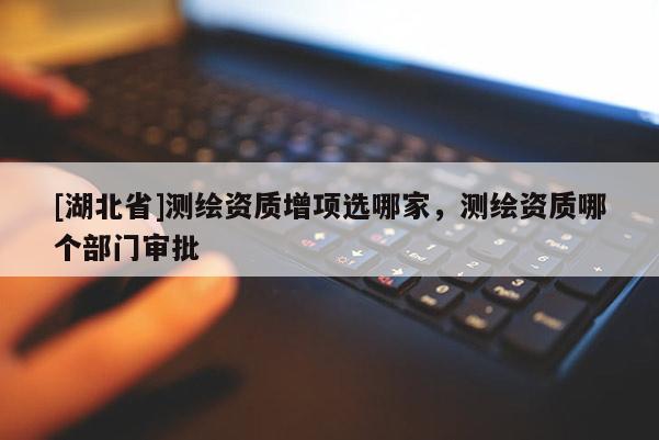 [湖北省]測(cè)繪資質(zhì)增項(xiàng)選哪家，測(cè)繪資質(zhì)哪個(gè)部門審批