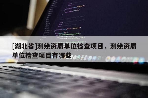 [湖北省]測繪資質單位檢查項目，測繪資質單位檢查項目有哪些