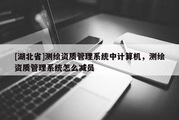 [湖北省]測(cè)繪資質(zhì)管理系統(tǒng)中計(jì)算機(jī)，測(cè)繪資質(zhì)管理系統(tǒng)怎么減員