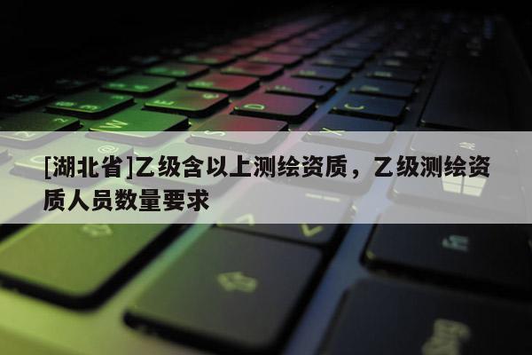 [湖北省]乙級含以上測繪資質，乙級測繪資質人員數量要求