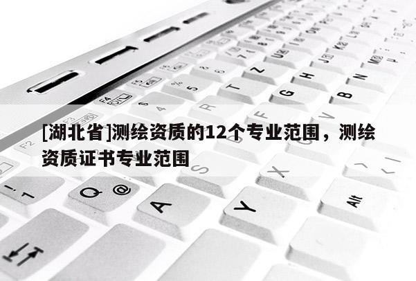 [湖北省]測繪資質(zhì)的12個專業(yè)范圍，測繪資質(zhì)證書專業(yè)范圍