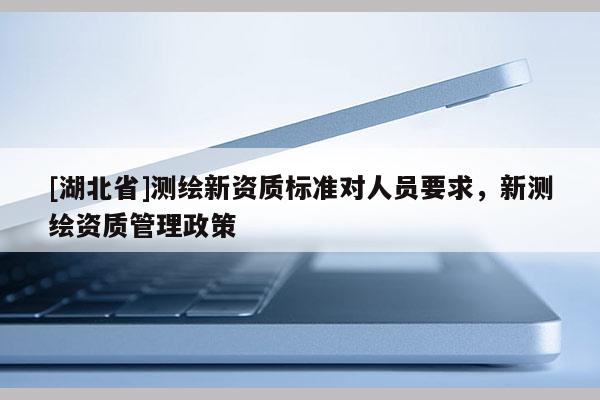 [湖北省]測繪新資質(zhì)標準對人員要求，新測繪資質(zhì)管理政策