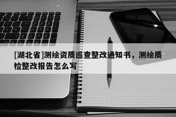 [湖北省]測(cè)繪資質(zhì)巡查整改通知書，測(cè)繪質(zhì)檢整改報(bào)告怎么寫
