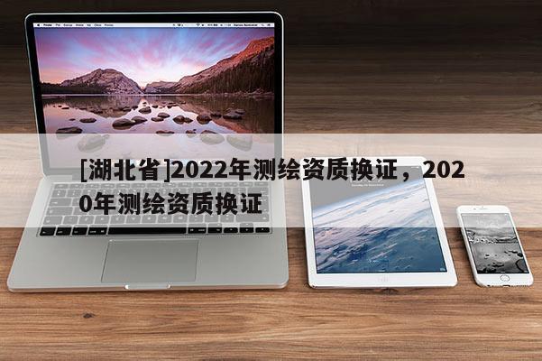 [湖北省]2022年測繪資質換證，2020年測繪資質換證