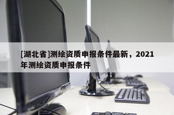 [湖北省]測繪資質申報條件最新，2021年測繪資質申報條件