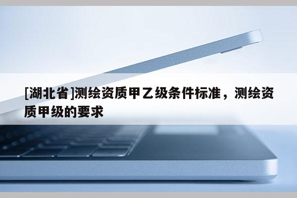 [湖北省]測繪資質甲乙級條件標準，測繪資質甲級的要求