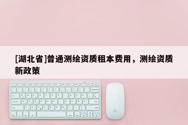 [湖北省]普通測繪資質租本費用，測繪資質新政策