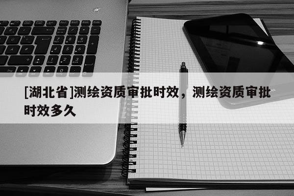 [湖北省]測(cè)繪資質(zhì)審批時(shí)效，測(cè)繪資質(zhì)審批時(shí)效多久