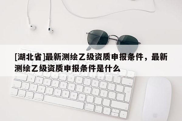 [湖北省]最新測繪乙級資質申報條件，最新測繪乙級資質申報條件是什么