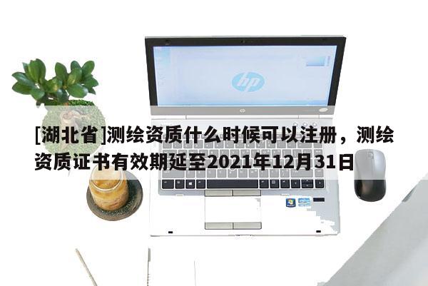 [湖北省]測(cè)繪資質(zhì)什么時(shí)候可以注冊(cè)，測(cè)繪資質(zhì)證書有效期延至2021年12月31日