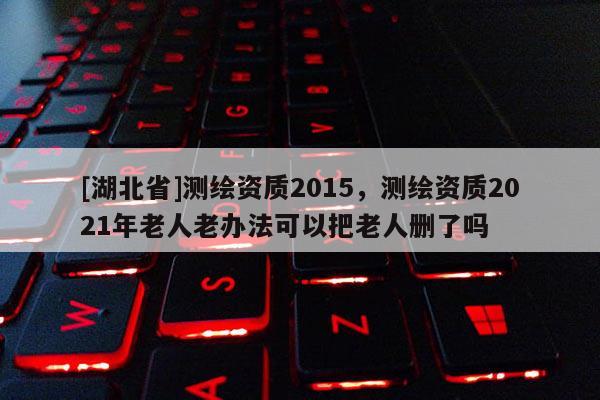 [湖北省]測繪資質2015，測繪資質2021年老人老辦法可以把老人刪了嗎