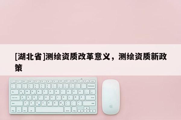 [湖北省]測繪資質改革意義，測繪資質新政策