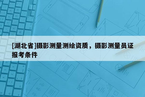 [湖北省]攝影測量測繪資質，攝影測量員證報考條件