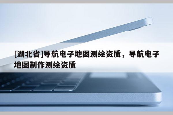 [湖北省]導航電子地圖測繪資質，導航電子地圖制作測繪資質