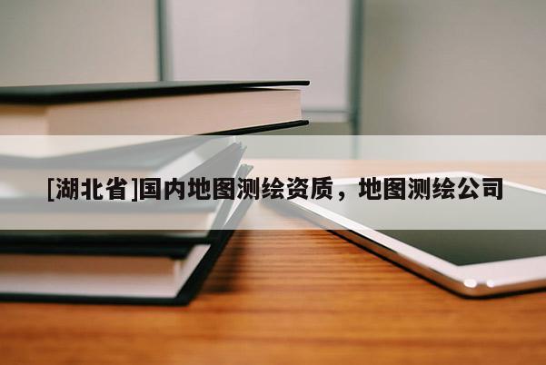 [湖北省]國(guó)內(nèi)地圖測(cè)繪資質(zhì)，地圖測(cè)繪公司