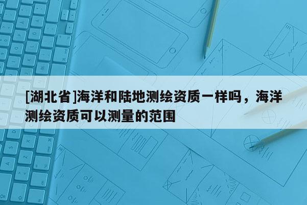 [湖北省]海洋和陸地測(cè)繪資質(zhì)一樣嗎，海洋測(cè)繪資質(zhì)可以測(cè)量的范圍