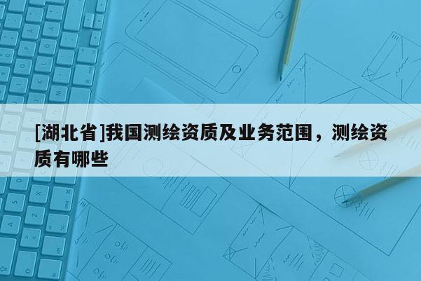 [湖北省]我國測繪資質(zhì)及業(yè)務(wù)范圍，測繪資質(zhì)有哪些