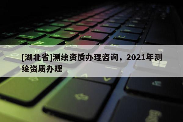 [湖北省]測繪資質辦理咨詢，2021年測繪資質辦理