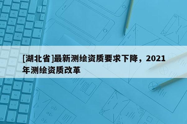 [湖北省]最新測繪資質要求下降，2021年測繪資質改革