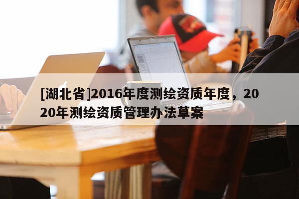 [湖北省]2016年度測繪資質年度，2020年測繪資質管理辦法草案