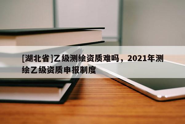 [湖北省]乙級測繪資質難嗎，2021年測繪乙級資質申報制度
