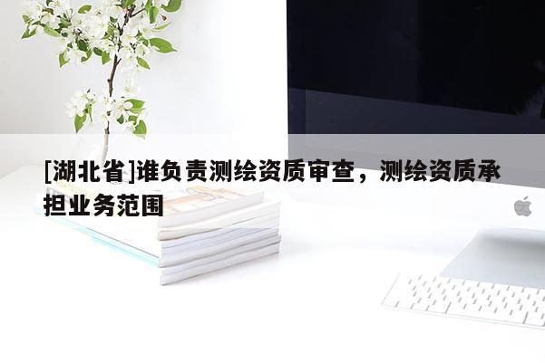 [湖北省]誰負責測繪資質審查，測繪資質承擔業務范圍