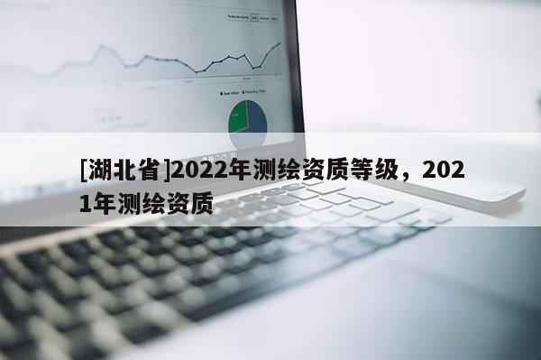 [湖北省]2022年測繪資質(zhì)等級，2021年測繪資質(zhì)