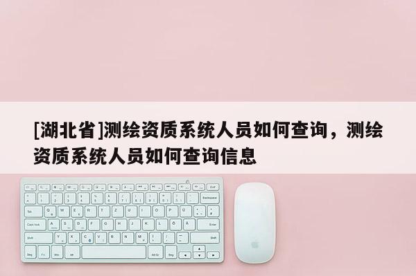 [湖北省]測繪資質(zhì)系統(tǒng)人員如何查詢，測繪資質(zhì)系統(tǒng)人員如何查詢信息
