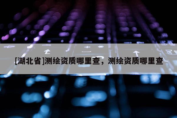 [湖北省]測繪資質哪里查，測繪資質哪里查