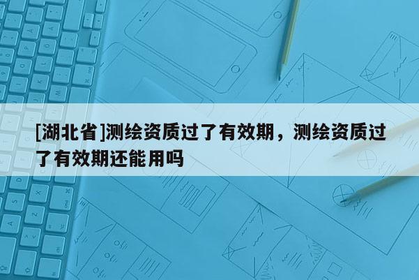 [湖北省]測繪資質過了有效期，測繪資質過了有效期還能用嗎