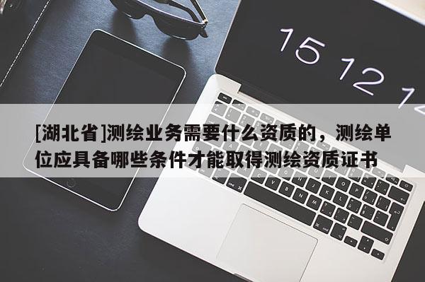 [湖北省]測繪業務需要什么資質的，測繪單位應具備哪些條件才能取得測繪資質證書