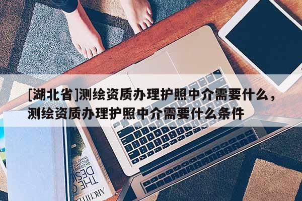 [湖北省]測繪資質辦理護照中介需要什么，測繪資質辦理護照中介需要什么條件