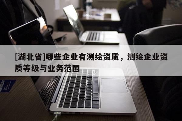 [湖北省]哪些企業(yè)有測(cè)繪資質(zhì)，測(cè)繪企業(yè)資質(zhì)等級(jí)與業(yè)務(wù)范圍